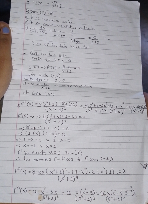 y=f(x)= 8x/x^2+1 
1Dom: (F)=overline IR
2) f es continua en R
③)
( ) limlimits _xto +∈fty  θ x/x^2+1 =limlimits _xto +∈fty frac  8/x 1+ 1/x^2 = 0/1+0 =0 asintotas verticales
y=0 es Asintota horizontal
Corte con los Ejes
corte Eye y=x=0
x=0Rightarrow f(0)= 8· 0/0^2+1 =0
pto corte (0,0)
corte EJe x=y=0
y=0Rightarrow  8x/x^2+1 =0
pto Corte (0,0)
 f'(x)=frac 8(x^2+1)-8x(2x)(x^2+1)^1=frac 8.x^2+1-2x^2(x^2+1)^2=frac 8.1-x^2(x^2+1)^2=frac 8(1+x)1(-x)(x^2+1)^2
F'(x)=0Rightarrow frac 8(1+x)(1-x)(x^2+1)^2=0
Rightarrow 8(1+x)(1-x)=0
Rightarrow (1+x)(1-x)=0
Rightarrow 1+x=0 frac 4x^1= 1/2  V1-x=0
Rightarrow x=-1 v x=1
f'(x) Existe forall x∈ Dom(F)
.Los numeros Criticos de f Son :-1, 1
f''(x)=frac 8-2x(x^2+1)^2-(1-x^2)(x^2+1)^4· 2(x^2+1)· 2x
f''(x)=16frac x^3-3x(x^2+1)^3=16frac x(x^2-3)(x^2+1)^3=frac 16x(x^2-sqrt(3))^2(x^2+1)^3