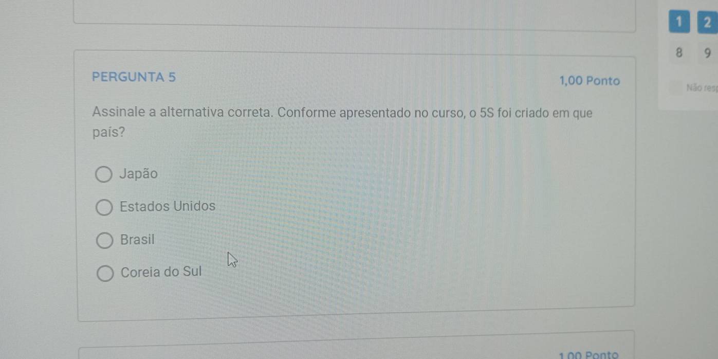 1 2
8 9
PERGUNTA 5
1,00 Ponto Não res|
Assinale a alternativa correta. Conforme apresentado no curso, o 5S foi criado em que
país?
Japão
Estados Unidos
Brasil
Coreia do Sul
1 ºª Ponto