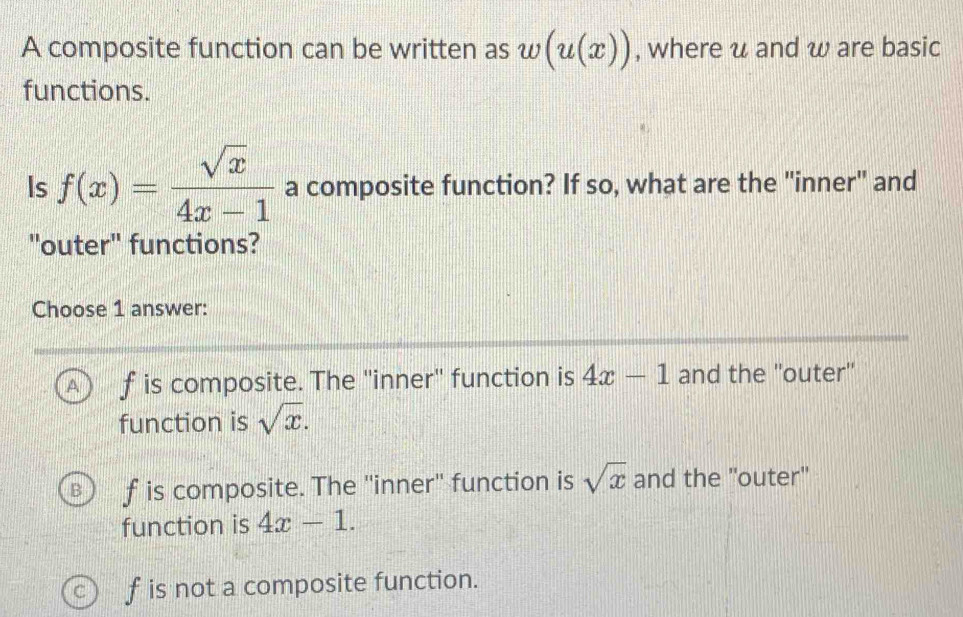 A composite function can be written as w(u(x)) , where u and w are basic
functions.
Is f(x)= sqrt(x)/4x-1  a composite function? If so, what are the "inner" and
"outer" functions?
Choose 1 answer:
A f is composite. The "inner" function is 4x-1 and the ''outer''
function is sqrt(x).
f is composite. The 'inner'' function is sqrt(x) and the ''outer''
function is 4x-1.
C f is not a composite function.