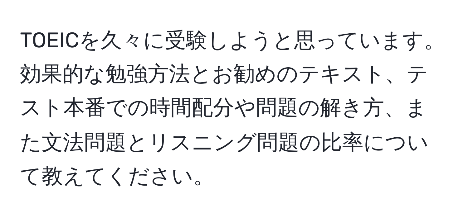 TOEICを久々に受験しようと思っています。効果的な勉強方法とお勧めのテキスト、テスト本番での時間配分や問題の解き方、また文法問題とリスニング問題の比率について教えてください。