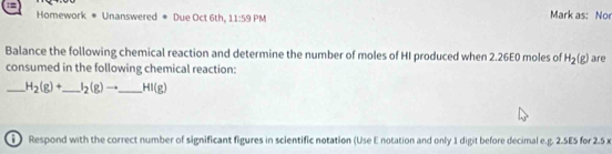 Homework * Unanswered * Due Oct 6th, 11:59PM Mark as: No 
Balance the following chemical reaction and determine the number of moles of HI produced when 2.26E0 moles of H_2(g)
consumed in the following chemical reaction: are 
_ H_2(g)+ _  I_2(g)to _ HI(g)
Respond with the correct number of significant figures in scientific notation (Use E notation and only 1 digit before decimal e. g. 2.5E5 for 2.5 x