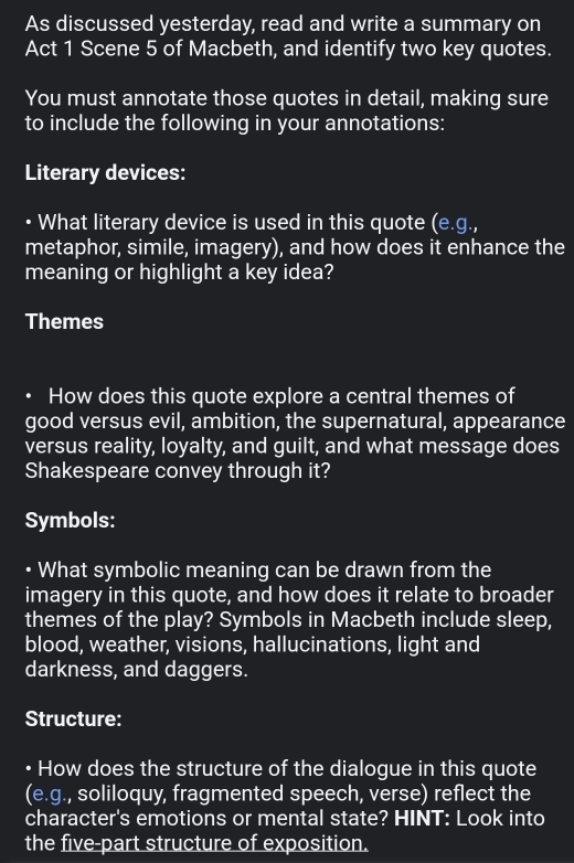 As discussed yesterday, read and write a summary on 
Act 1 Scene 5 of Macbeth, and identify two key quotes. 
You must annotate those quotes in detail, making sure 
to include the following in your annotations: 
Literary devices: 
• What literary device is used in this quote I (e.g. 
metaphor, simile, imagery), and how does it enhance the 
meaning or highlight a key idea? 
Themes 
. How does this quote explore a central themes of 
good versus evil, ambition, the supernatural, appearance 
versus reality, loyalty, and guilt, and what message does 
Shakespeare convey through it? 
Symbols: 
• What symbolic meaning can be drawn from the 
imagery in this quote, and how does it relate to broader 
themes of the play? Symbols in Macbeth include sleep, 
blood, weather, visions, hallucinations, light and 
darkness, and daggers. 
Structure: 
• How does the structure of the dialogue in this quote 
(e.g., soliloquy, fragmented speech, verse) reflect the 
character's emotions or mental state? HINT: Look into 
the five-part structure of exposition.