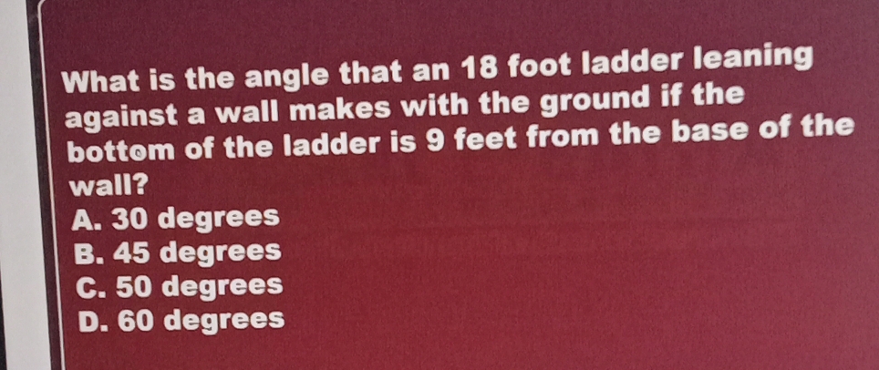 What is the angle that an 18 foot ladder leaning
against a wall makes with the ground if the
bottom of the ladder is 9 feet from the base of the
wall?
A. 30 degrees
B. 45 degrees
C. 50 degrees
D. 60 degrees