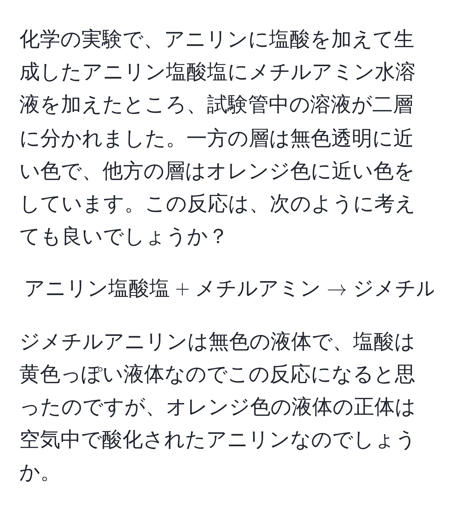 化学の実験で、アニリンに塩酸を加えて生成したアニリン塩酸塩にメチルアミン水溶液を加えたところ、試験管中の溶液が二層に分かれました。一方の層は無色透明に近い色で、他方の層はオレンジ色に近い色をしています。この反応は、次のように考えても良いでしょうか？  [ アニリン塩酸塩 + メチルアミン arrow ジメチルアニリン + 塩酸 + アンモニア ]  ジメチルアニリンは無色の液体で、塩酸は黄色っぽい液体なのでこの反応になると思ったのですが、オレンジ色の液体の正体は空気中で酸化されたアニリンなのでしょうか。