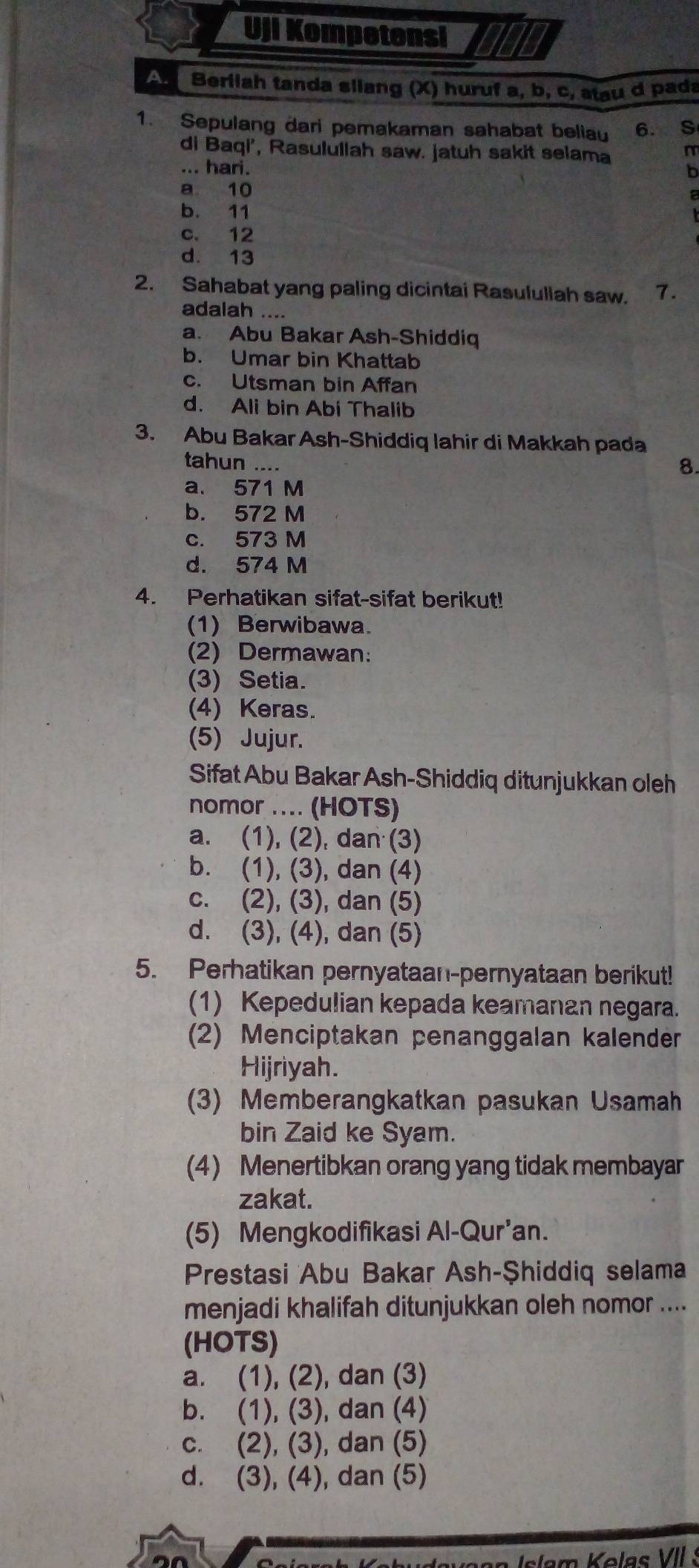 Uji Kompetensi
Berilah tanda sliang (X) huruf a, b, c, atau d pada
1. Sepulang dari pemakaman sahabat beliau 6. S
di Baqi', Rasulullah saw. jatuh sakit selama m
... hari. b
a 10
b. 11
c. 12
d. 13
2. Sahabat yang paling dicintai Rasululiah saw. 7.
adalah ....
a. Abu Bakar Ash-Shiddiq
b. Umar bin Khattab
c. Utsman bin Affan
d. Ali bin Abi Thalib
3. Abu Bakar Ash-Shiddiq lahir di Makkah pada
tahun .... 8.
a. 571 M
b. 572 M
c. 573 M
d. 574 M
4. Perhatikan sifat-sifat berikut!
(1) Berwibawa.
(2) Dermawan:
(3) Setia.
(4) Keras.
(5) Jujur.
Sifat Abu Bakar Ash-Shiddiq ditunjukkan oleh
nomor .... (HOTS)
a. (1), (2), dan (3)
b. (1), (3), dan (4)
c. (2), (3), dan (5)
d. (3), (4), dan (5)
5. Perhatikan pernyataan-pernyataan berikut!
(1) Kepedulian kepada keamanan negara.
(2) Menciptakan penanggalan kalender
Hijriyah.
(3) Memberangkatkan pasukan Usamah
bin Zaid ke Syam.
(4) Menertibkan orang yang tidak membayar
zakat.
(5) Mengkodifikasi Al-Qur'an.
Prestasi Abu Bakar Ash-Şhiddiq selama
menjadi khalifah ditunjukkan oleh nomor ....
(HOTS)
a. (1), (2), dan (3)
b. (1), (3), dan (4)
c. (2), (3), dan (5)
d. (3), (4), dan (5)