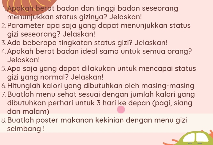 Apakah berat badan dan tinggi badan seseorang 
menunjukkan status gizinya? Jelaskan! 
2.Parameter apa saja yang dapat menunjukkan status 
gizi seseorang? Jelaskan! 
3.Ada beberapa tingkatan status gizi? Jelaskan! 
4.Apakah berat badan ideal sama untuk semua orang? 
Jelaskan! 
5.Apa saja yang dapat dilakukan untuk mencapai status 
gizi yang normal? Jelaskan! 
6.Hitunglah kalori yang dibutuhkan oleh masing-masing 
7.Buatlah menu sehat sesuai dengan jumlah kalori yang 
dibutuhkan perhari untuk 3 hari ke depan (pagi, siang 
dan malam) 
8.Buatlah poster makanan kekinian dengan menu gizi 
seimbang !