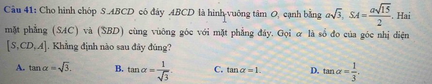 Cho hình chóp S. ABCD có đáy ABCD là hình vuông tâm O, cạnh bằng asqrt(3), SA= asqrt(15)/2 . Hai
mặt phẳng (SAC) và (SBD) cùng vuông góc với mặt phẳng đáy. Gọi α là số đo của góc nhị diện
[S,CD,A]. Khẳng định nào sau đây đúng?
A. tan alpha =sqrt(3). B. tan alpha = 1/sqrt(3) . C. tan alpha =1. D. tan alpha = 1/3 .