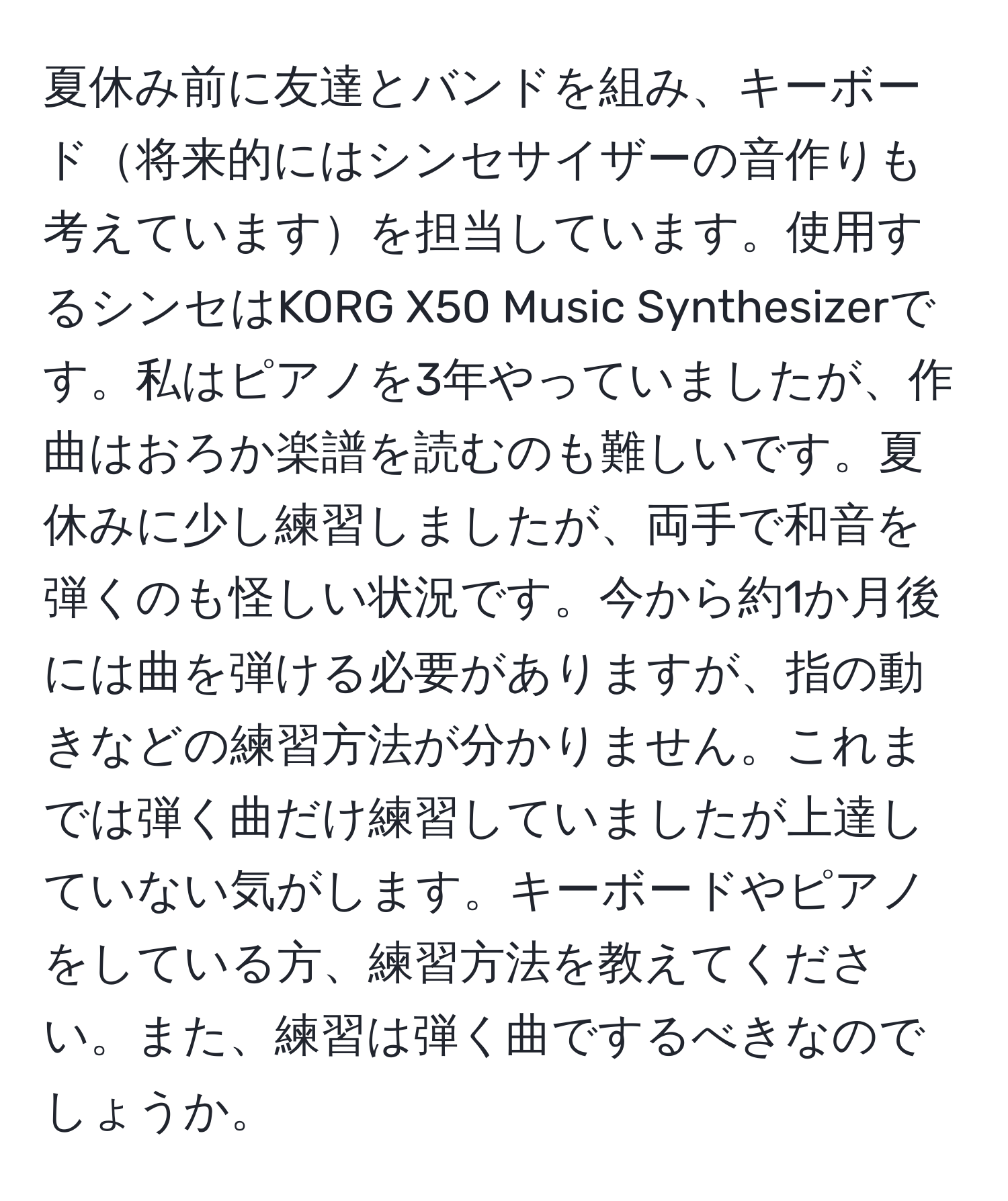 夏休み前に友達とバンドを組み、キーボード将来的にはシンセサイザーの音作りも考えていますを担当しています。使用するシンセはKORG X50 Music Synthesizerです。私はピアノを3年やっていましたが、作曲はおろか楽譜を読むのも難しいです。夏休みに少し練習しましたが、両手で和音を弾くのも怪しい状況です。今から約1か月後には曲を弾ける必要がありますが、指の動きなどの練習方法が分かりません。これまでは弾く曲だけ練習していましたが上達していない気がします。キーボードやピアノをしている方、練習方法を教えてください。また、練習は弾く曲でするべきなのでしょうか。