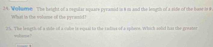 Volume The height of a regular square pyramid is 8 m and the length of a side of the base is 9
What is the volume of the pyramid? 
25. The length of a side of a cube is equal to the radius of a sphere. Which solid has the greater 
volume?