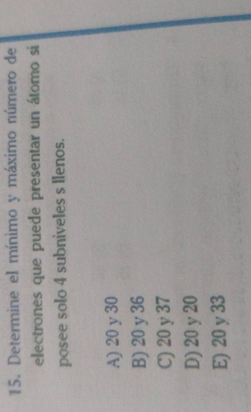 Determine el mínimo y máximo número de
electrones que puede presentar un átomo si
posee solo 4 subniveles s llenos.
A) 20 y 30
B) 20 y 36
C) 20 y 37
D) 20 y 20
E) 20 y 33