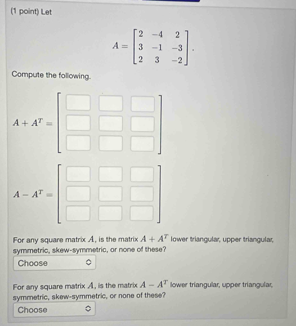 Let
A=beginbmatrix 2&-4&2 3&-1&-3 2&3&-2endbmatrix. 
Compute the following.
A+A^T=beginbmatrix □ &□ &□  □ &□ &□  □ &□ endbmatrix
A-A^T=beginbmatrix □ &□ &□  □ &□ &□  □ &□ &□ endbmatrix
For any square matrix A, is the matrix A+A^T lower triangular, upper triangular, 
symmetric, skew-symmetric, or none of these? 
Choose 
For any square matrix A, is the matrix A-A^T lower triangular, upper triangular, 
symmetric, skew-symmetric, or none of these? 
Choose