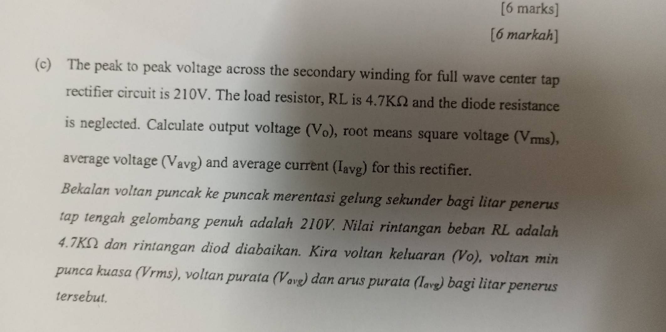 [6 markah] 
(c) The peak to peak voltage across the secondary winding for full wave center tap 
rectifier circuit is 210V. The load resistor, RL is 4.7KΩ and the diode resistance 
is neglected. Calculate output voltage (V₀), root means square voltage (Vmms), 
average voltage (Vavg) and average current (Iavg) for this rectifier. 
Bekalan voltan puncak ke puncak merentasi gelung sekunder bagi litar penerus 
tap tengah gelombang penuh adalah 210V. Nilai rintangan beban RL adalah
4.7KΩ dan rintangan diod diabaikan. Kira voltan keluaran (Vo), voltan min 
punca kuasa (Vrms), voltan purata (ω₈) dan arus purata (I_avg) bagi litar penerus 
tersebut.