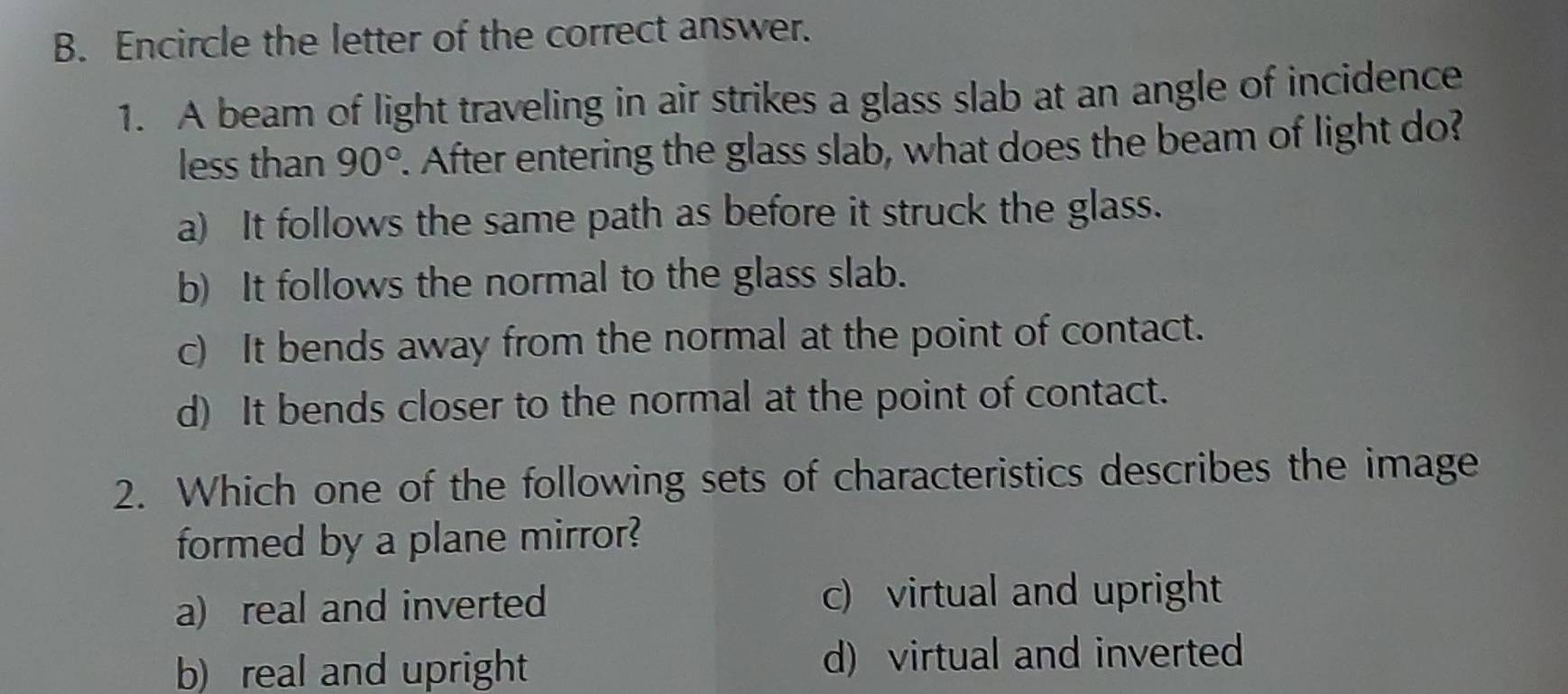 Encircle the letter of the correct answer.
1. A beam of light traveling in air strikes a glass slab at an angle of incidence
less than 90°. After entering the glass slab, what does the beam of light do?
a) It follows the same path as before it struck the glass.
b) It follows the normal to the glass slab.
c) It bends away from the normal at the point of contact.
d) It bends closer to the normal at the point of contact.
2. Which one of the following sets of characteristics describes the image
formed by a plane mirror?
a) real and inverted c) virtual and upright
b) real and upright d) virtual and inverted