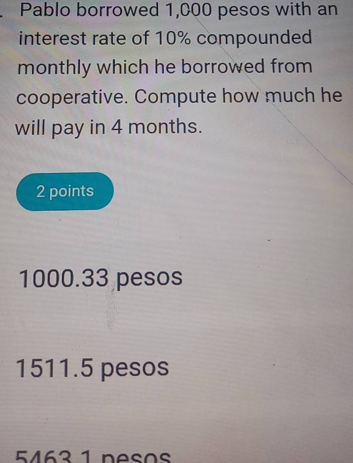 Pablo borrowed 1,000 pesos with an
interest rate of 10% compounded
monthly which he borrowed from
cooperative. Compute how much he
will pay in 4 months.
2 points
1000.33 pesos
1511.5 pesos
5463 1 nesos