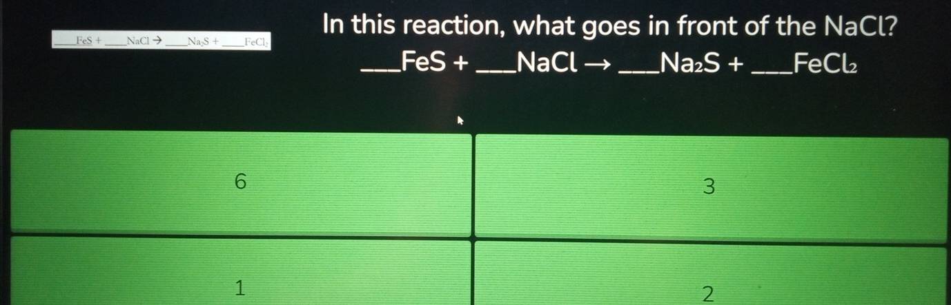 In this reaction, what goes in front of the NaCl?
_ FeS+ _  NaClto _  Na_2S+ _ FeCl
_  FeS+ _ NaCl _  Na_2S+ _  FeCl_2
6
3
1
2