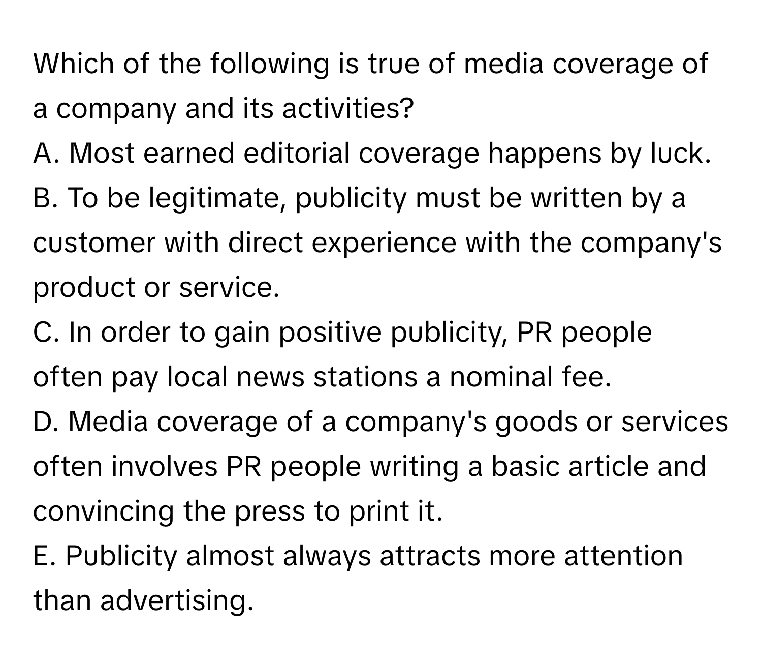 Which of the following is true of media coverage of a company and its activities? 

A. Most earned editorial coverage happens by luck.
B. To be legitimate, publicity must be written by a customer with direct experience with the company's product or service.
C. In order to gain positive publicity, PR people often pay local news stations a nominal fee.
D. Media coverage of a company's goods or services often involves PR people writing a basic article and convincing the press to print it.
E. Publicity almost always attracts more attention than advertising.