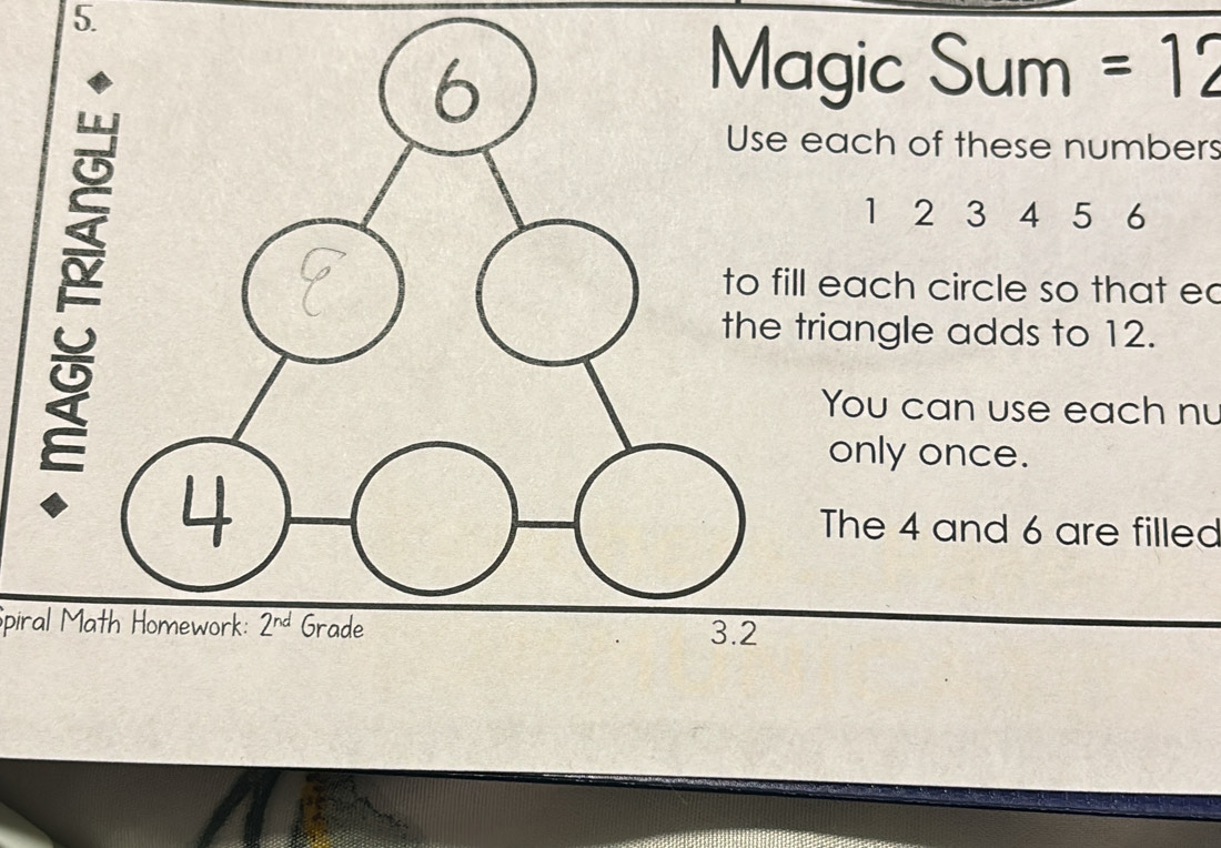 Magic Sum =12
Use each of these numbers
1 2 3 4 5 6
to fill each circle so that ec 
the triangle adds to 12. 
You can use each nu 
only once.
4
The 4 and 6 are filled 
Spiral Math Homework: 2^(nd) Grade 3.2