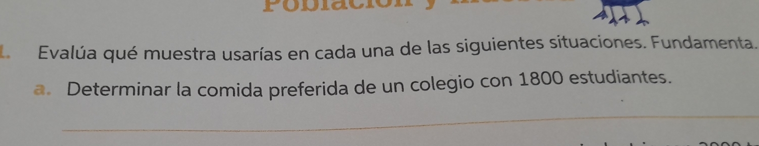 Evalúa qué muestra usarías en cada una de las siguientes situaciones. Fundamenta. 
a. Determinar la comida preferida de un colegio con 1800 estudiantes. 
_