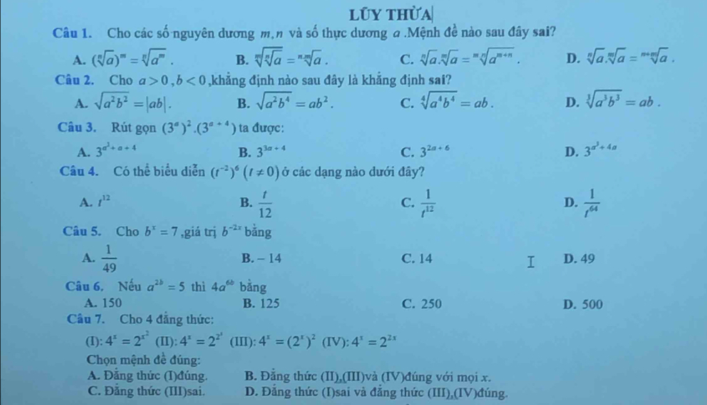 lũy thừa
Câu 1. Cho các số nguyên dương m,n và số thực dương a .Mệnh đề nào sau đây sai?
A. (sqrt[n](a))^m=sqrt[n](a^m). B. sqrt[m](sqrt [n]a)=sqrt[nm](a). C. sqrt[n](a).sqrt[m](a)=sqrt[mn](a^(m+n)). D. sqrt[n](a).sqrt[m](a)=sqrt[m+m](a).
Câu 2. Cho a>0,b<0</tex> ,khẳng định nào sau đây là khẳng định sai?
A. sqrt(a^2b^2)=|ab|. B. sqrt(a^2b^4)=ab^2. C. sqrt[4](a^4b^4)=ab. D. sqrt[3](a^3b^3)=ab.
Câu 3. Rút gọn (3^a)^2· (3^(a+4)) ta được:
A. 3^(a^1)+a+4 B. 3^(3a+4) C. 3^(2a+6) D. 3^(alpha ^3)+4alpha 
Câu 4. Có thể biểu diễn (t^(-2))^6(t!= 0) ở các dạng nào dưới đây?
A. t^(12) B.  t/12   1/t^(12)   1/t^(64) 
C.
D.
Câu 5. Cho b^x=7 ,giá trị b^(-2x) bǎng
A.  1/49  B. - 14 C. 14 D. 49
Câu 6, Nếu a^(2b)=5 thì 4a^(6b) bàng
A. 150 B. 125 C. 250 D. 500
Câu 7. Cho 4 đẳng thức:
(I): 4^x=2^(x^2) (II): 4^x=2^(2^x) (III): 4^x=(2^x)^2 (IV): 4^x=2^(2x)
Chọn mệnh đề đúng:
A. Đẳng thức (I)đúng. B. Đằng thức (II),(III)và (IV)đúng với mọi x.
C. Đẳng thức (III)sai. D. Đẳng thức (I)sai và đẳng thức (III),(IV)đúng.