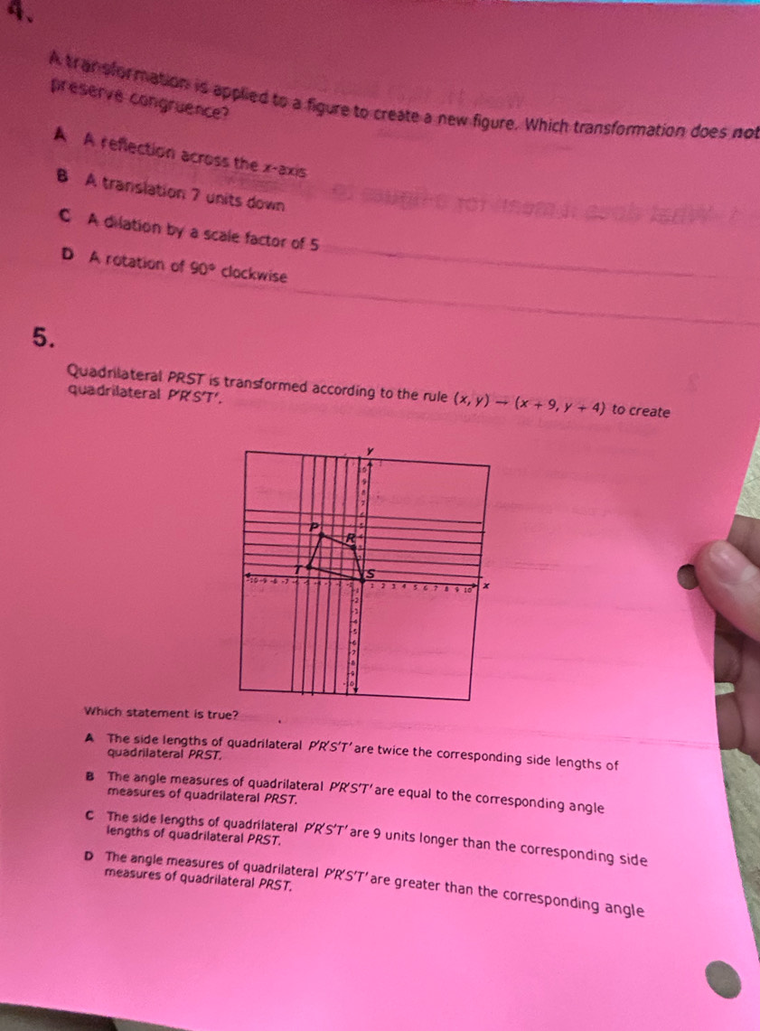 preserve congruence?
A tran sformation is applied to a figure to create a new figure. Which transformation does not
A A reflection across the x-axis
B A translation 7 units down
C A dilation by a scale factor of 5
D A rotation of 90° clackwise
5.
Quadrilateral PRST is transformed according to the rule (x,y)to (x+9,y+4) to create
quadrilateral P'R'ST'.
Which statement is tr
A The side lengths of quadrilateral P'R'S’T’ are twice the corresponding side lengths of
quadrilateral PRST.
B The angle measures of quadrilateral P'R'S'T' are equal to the corresponding angle
measures of quadrilateral PRST.
C The side lengths of quadrilateral P'R'S'T' are 9 units longer than the corresponding side
lengths of quadrilateral PRST.
measures of quadrilateral PRST.
D The angle measures of quadrilateral P'R'S'T’ are greater than the corresponding angle