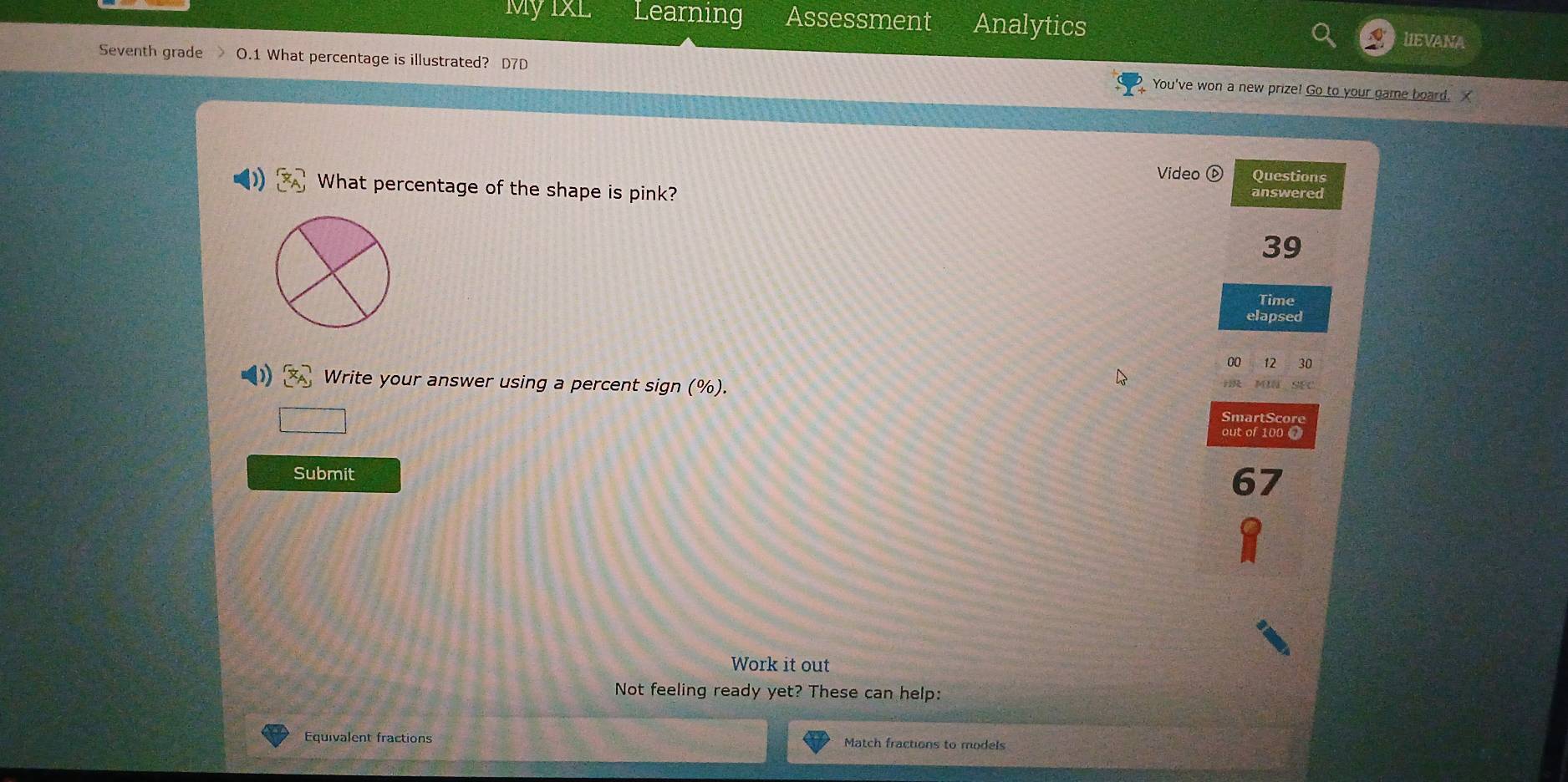 My IxL Learning Assessment Analytics 
lIEVANA 
Seventh grade O.1 What percentage is illustrated? D7D You've won a new prize! Go to your game board. 
Video ⑥ Questions 
What percentage of the shape is pink? 
answered 
39 
Time 
elapsed 
00 12 30 
Write your answer using a percent sign (%). SEC 
; MI 
SmartScore 
out of 100 0 
Submit 
Work it out 
Not feeling ready yet? These can help: 
Equivalent fractions Match fractions to models