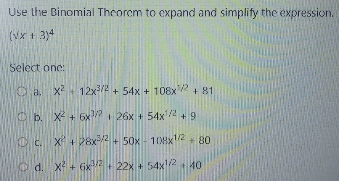 Use the Binomial Theorem to expand and simplify the expression.
(sqrt(x)+3)^4
Select one:
a. X^2+12x^(3/2)+54x+108x^(1/2)+81
b. X^2+6x^(3/2)+26x+54x^(1/2)+9
C. X^2+28x^(3/2)+50x-108x^(1/2)+80
d. X^2+6x^(3/2)+22x+54x^(1/2)+40