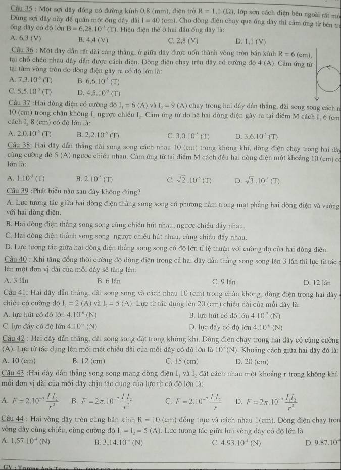 Cầu 35 : Một sợi dây đồng có đường kính 0,8 (mm), điện trở R=1.I(Omega ) , lớp sơn cách điện bên ngoài rất mò
Dùng sợi đây này để quấn một ống dây dài l=40(cm). Cho dòng điện chạy qua ống dây thì cảm ứng từ bên tre
ổng dây có độ lớn B=6,28.10^(-3)(T). Hiệu điện thế ở hai đầu ống dây là:
A. 6,3 (V) B. 4,4 (V) C. 2.8 (V) D. 1,1 (V)
Câầu 36 : Một dây dẫn rất dài căng thẳng, ở giữa dây được uốn thành vòng tròn bán kính R=6(cm).
tại chỗ chéo nhau dây dẫn được cách điện. Dòng điện chạy trên dây có cường độ 4 (A). Cảm ứng từ
tại tâm vòng tròn do dòng điện gây ra có độ lớn là:
A. 7.3.10^(-5)(T) B. 6.6.10^5(T)
C. 5.5.10^(-5)(T) D. 4,5.10^(-5) CT
Câu 37 :Hai dòng điện có cường độ I_1=6(A) và I_2=9(A) chạy trong hai dây dẫn thẳng, dài song song cách n
10 (cm) trong chân không I, ngược chiều I_2 Cảm ứng từ do hệ hai dòng điện gây ra tại điểm M cách I, 6 (cm
cách I_28 (cm) có độ lớn là:
A. 2,0.10^(-5)(T) B. 2.2.10^(-5)(T) C. 3,0.10^5(T) D. 3,6.10^5(T)
Cầu 38: Hai dây dẫn thẳng dài song song cách nhau 10 (cm) trong không khí, dòng điện chạy trong hai dây
cùng cường độ 5 (A) ngược chiều nhau. Cảm ứng từ tại điểm M cách đều hai dòng điện một khoảng 10 (cm) có
lớn là:
A. 1.10^(-5)(T) B. 2.10^5(T) C. sqrt(2)· 10^(-5)(T) D. sqrt(3).10^(-5)(T)
Câu 39 :Phát biểu nào sau đây không đúng?
A. Lực tương tác giữa hai dòng điện thẳng song song có phương nằm trong mặt phẳng hai dòng điện và vuông
với hai dòng điện.
B. Hai dòng điện thẳng song song cùng chiều hút nhau, ngược chiều đẩy nhau.
C. Hai dòng điện thẳnh song song ngược chiều hút nhau, cùng chiều đẩy nhau.
D. Lực tương tác giữa hai dòng điện thẳng song song có độ lớn tỉ lệ thuận với cường độ của hai dòng điện.
Câu 40 : Khi tăng đồng thời cường độ dòng điện trong cả hai dây dẫn thẳng song song lên 3 lần thì lực từ tác ở
lên một đơn vị dài của mỗi dây sẽ tăng lên:
A. 3 lần B. 6 lần C. 9 lần D. 12 lần
Cầu 41: Hai dây dẫn thẳng, dài song song và cách nhau 10 (cm) trong chân không, dòng điện trong hai dây
chiều có cường d0I_1=2(A) và I_2=5 (A) 0 . Lực từ tác dụng lên 20 (cm) chiều dài của mỗi dây là:
A. lực hút có độ lớn 4.10^(-6) (N) B. lực hút có độ lớn 4.10^(-7) (N)
C. lực đẩy có độ lớn 4.10^(-7) (N D. lực đẩy có độ lớn 4.10^(-6) (N)
Câu 42 : Hai dây dẫn thẳng, dài song song đặt trong không khí. Dòng điện chạy trong hai dây có cùng cường
(A). Lực từ tác dụng lên mỗi mét chiều dài của mỗi dây có độ lớn là 10^(-6)(N). Khoảng cách giữa hai dây đó là:
A. 10 (cm) B. 12 (cm) C. 15 (cm) D. 20 (cm)
Câu 43 :Hai dây dẫn thẳng song song mang dòng điện I_1 và Iý đặt cách nhau một khoảng r trong không khí.
mỗi đơn vị dài của mỗi dây chịu tác dụng của lực từ có độ lớn là:
A. F=2.10^(-7)frac I_1I_2r^2 B. F=2π .10^(-7)frac I_1I_2r^2 C. F=2.10^(-7)frac I_1I_2r D. F=2π .10^(-7)frac I_1I_2r^2
Câu 44 : Hai vòng dây tròn cùng bán kính R=10 (cm) đồng trục và cách nhau 1(cm). Dòng điện chạy tron
vòng dây cùng chiều, cùng cường đồ d6I_1=I_2=5(A). Lực tương tác giữa hai vòng dây có độ lớn là
A. 1,57.10^(-4)(N) B. 3.14.10^(-4)(N) C. 4.93.10^(-4)(N) D. 9.87.10^(-4)