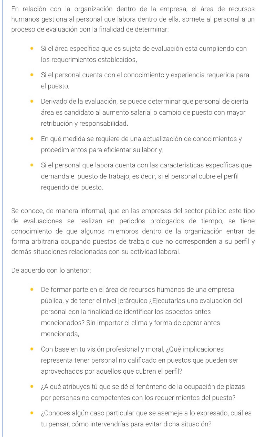 En relación con la organización dentro de la empresa, el área de recursos
humanos gestiona al personal que labora dentro de ella, somete al personal a un
proceso de evaluación con la finalidad de determinar:
Si el área específica que es sujeta de evaluación está cumpliendo con
los requerimientos establecidos,
Si el personal cuenta con el conocimiento y experiencia requerida para
el puesto,
Derivado de la evaluación, se puede determinar que personal de cierta
área es candidato al aumento salarial o cambio de puesto con mayor
retribución y responsabilidad.
En qué medida se requiere de una actualización de conocimientos y
procedimientos para eficientar su labor y,
Si el personal que labora cuenta con las características específicas que
demanda el puesto de trabajo, es decir, si el personal cubre el perfil
requerido del puesto.
Se conoce, de manera informal, que en las empresas del sector público este tipo
de evaluaciones se realizan en periodos prologados de tiempo, se tiene
conocimiento de que algunos miembros dentro de la organización entrar de
forma arbitraria ocupando puestos de trabajo que no corresponden a su perfil y
demás situaciones relacionadas con su actividad laboral.
De acuerdo con lo anterior:
De formar parte en el área de recursos humanos de una empresa
pública, y de tener el nivel jerárquico ¿Ejecutarías una evaluación del
personal con la finalidad de identificar los aspectos antes
mencionados? Sin importar el clima y forma de operar antes
mencionada,
Con base en tu visión profesional y moral, ¿Qué implicaciones
representa tener personal no calificado en puestos que pueden ser
aprovechados por aquellos que cubren el perfil?
¿A qué atribuyes tú que se dé el fenómeno de la ocupación de plazas
por personas no competentes con los requerimientos del puesto?
¿Conoces algún caso particular que se asemeje a lo expresado, cuál es
tu pensar, cómo intervendrías para evitar dicha situación?