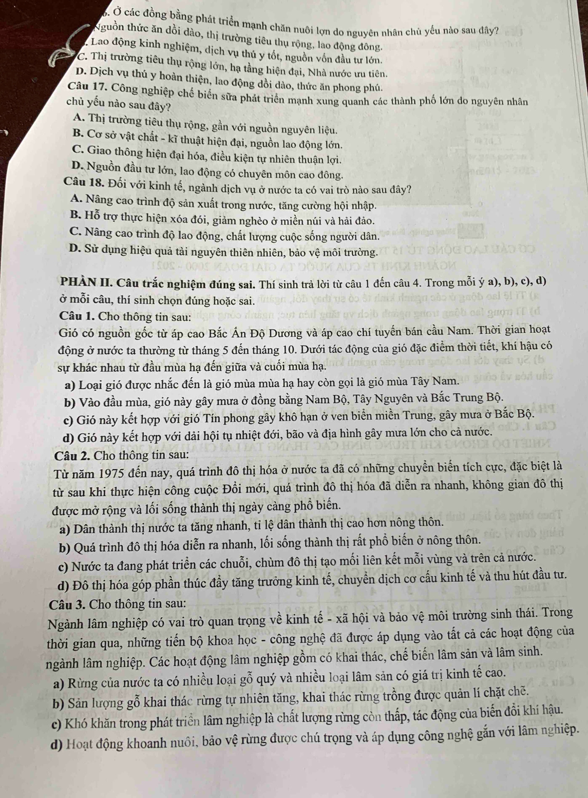 Ở Ở các đồng bằng phát triển mạnh chăn nuôi lợn do nguyên nhân chủ yếu nào sau đây?
Nguồn thức ăn dồi dào, thị trường tiêu thụ rộng, lao động đông.
* Lao động kinh nghiệm, dịch vụ thú y tốt, nguồn vốn đầu tư lớn.
C. Thị trường tiêu thụ rộng lớn, hạ tằng hiện đại, Nhà nước ưu tiên.
D. Dịch vụ thú y hoàn thiện, lao động dồi dào, thức ăn phong phú.
Câu 17. Công nghiệp chế biển sữa phát triển mạnh xung quanh các thành phố lớn do nguyên nhân
chủ yếu nào sau đây?
A. Thị trường tiêu thụ rộng, gần với nguồn nguyên liệu.
B. Cơ sở vật chất - kĩ thuật hiện đại, nguồn lao động lớn.
C. Giao thông hiện đại hóa, điều kiện tự nhiên thuận lợi.
D. Nguồn đầu tư lớn, lao động có chuyên môn cao đông.
Câu 18. Đối với kinh tế, ngành dịch vụ ở nước ta có vai trò nào sau đây?
A. Nâng cao trình độ sản xuất trong nước, tăng cường hội nhập.
B. Hỗ trợ thực hiện xóa đói, giảm nghèo ở miền núi và hải đảo.
C. Nâng cao trình độ lao động, chất lượng cuộc sống người dân.
D. Sử dụng hiệu quả tài nguyên thiên nhiên, bảo vệ môi trường.
PHÀN II. Câu trắc nghiệm đúng sai. Thí sinh trả lời từ câu 1 đến câu 4. Trong mỗi ý a), b), c), d)
ở mỗi câu, thí sinh chọn đúng hoặc sai.
Câu 1. Cho thông tin sau:
Gió có nguồn gốc từ áp cao Bắc Ấn Độ Dương và áp cao chí tuyến bán cầu Nam. Thời gian hoạt
động ở nước ta thường từ tháng 5 đến tháng 10. Dưới tác động của gió đặc điểm thời tiết, khí hậu có
sự khác nhau từ đầu mùa hạ đến giữa và cuối mùa hạ.
a) Loại gió được nhắc đến là gió mùa mùa hạ hay còn gọi là gió mùa Tây Nam.
b) Vào đầu mùa, gió này gây mưa ở đồng bằng Nam Bộ, Tây Nguyên và Bắc Trung Bộ.
c) Gió này kết hợp với gió Tín phong gây khô hạn ở ven biển miền Trung, gây mưa ở Bắc Bộ.
d) Gió này kết hợp với dải hội tụ nhiệt đới, bão và địa hình gây mưa lớn cho cả nước.
Câu 2. Cho thông tin sau:
Từ năm 1975 đến nay, quá trình đô thị hóa ở nước ta đã có những chuyển biến tích cực, đặc biệt là
từ sau khi thực hiện công cuộc Đổi mới, quá trình đô thị hóa đã diễn ra nhanh, không gian đô thị
được mở rộng và lối sống thành thị ngày càng phổ biến.
a) Dân thành thị nước ta tăng nhanh, tỉ lệ dân thành thị cao hơn nông thôn.
b) Quá trình đô thị hóa diễn ra nhanh, lối sống thành thị rất phổ biến ở nông thôn.
c) Nước ta đang phát triển các chuỗi, chùm đô thị tạo mối liên kết mỗi vùng và trên cả nước.
d) Đô thị hóa góp phần thúc đầy tăng trưởng kinh tế, chuyển dịch cơ cấu kinh tế và thu hút đầu tư.
Câu 3. Cho thông tin sau:
Ngành lâm nghiệp có vai trò quan trọng về kinh tế - xã hội và bảo vệ môi trường sinh thái. Trong
thời gian qua, những tiến bộ khoa học - công nghệ đã được áp dụng vào tất cả các hoạt động của
ngành lâm nghiệp. Các hoạt động lâm nghiệp gồm có khai thác, chế biến lâm sản và lâm sinh.
a) Rừng của nước ta có nhiều loại gỗ quý và nhiều loại lâm sản có giá trị kinh tế cao.
b) Sản lượng gỗ khai thác rừng tự nhiên tăng, khai thác rừng trồng được quản lí chặt chẽ.
c) Khó khăn trong phát triển lâm nghiệp là chất lượng rừng còn thấp, tác động của biến đổi khí hậu.
d) Hoạt động khoanh nuôi, bảo vệ rừng được chú trọng và áp dụng công nghệ gắn với lâm nghiệp.