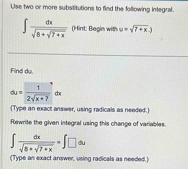 Use two or more substitutions to find the following integral.
∈t frac dxsqrt(8+sqrt 7+x) (Hint: Begin with u=sqrt(7+x).)
Find du.
du= 1/2sqrt(x+7) dx
(Type an exact answer, using radicals as needed.) 
Rewrite the given integral using this change of variables.
∈t frac dxsqrt(8+sqrt 7+x)=∈t □ du
(Type an exact answer, using radicals as needed.)