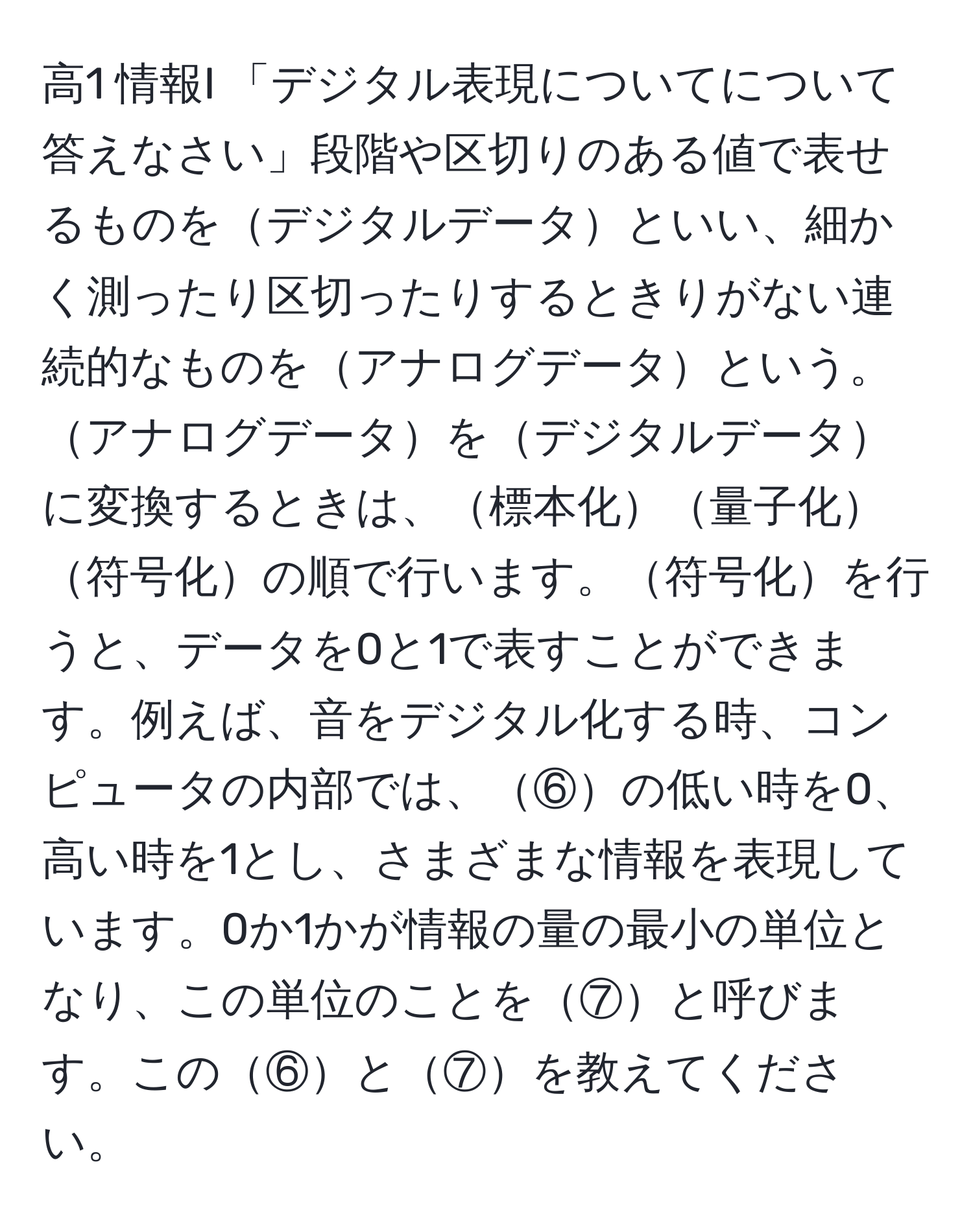 高1 情報I 「デジタル表現についてについて答えなさい」段階や区切りのある値で表せるものをデジタルデータといい、細かく測ったり区切ったりするときりがない連続的なものをアナログデータという。アナログデータをデジタルデータに変換するときは、標本化量子化符号化の順で行います。符号化を行うと、データを0と1で表すことができます。例えば、音をデジタル化する時、コンピュータの内部では、⑥の低い時を0、高い時を1とし、さまざまな情報を表現しています。0か1かが情報の量の最小の単位となり、この単位のことを⑦と呼びます。この⑥と⑦を教えてください。