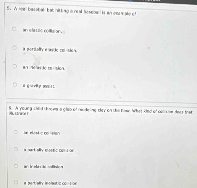 A real baseball bat hitting a real baseball is an example of
an elastic collision.
a partially elastic collision.
an inelastic collision.
a gravity assist.
6. A young child throws a glob of modeling clay on the floor. What kind of collision does that
illustrate?
an elastic collision
a partially elastic collision
an inelastic collision
a partially inelastic collision