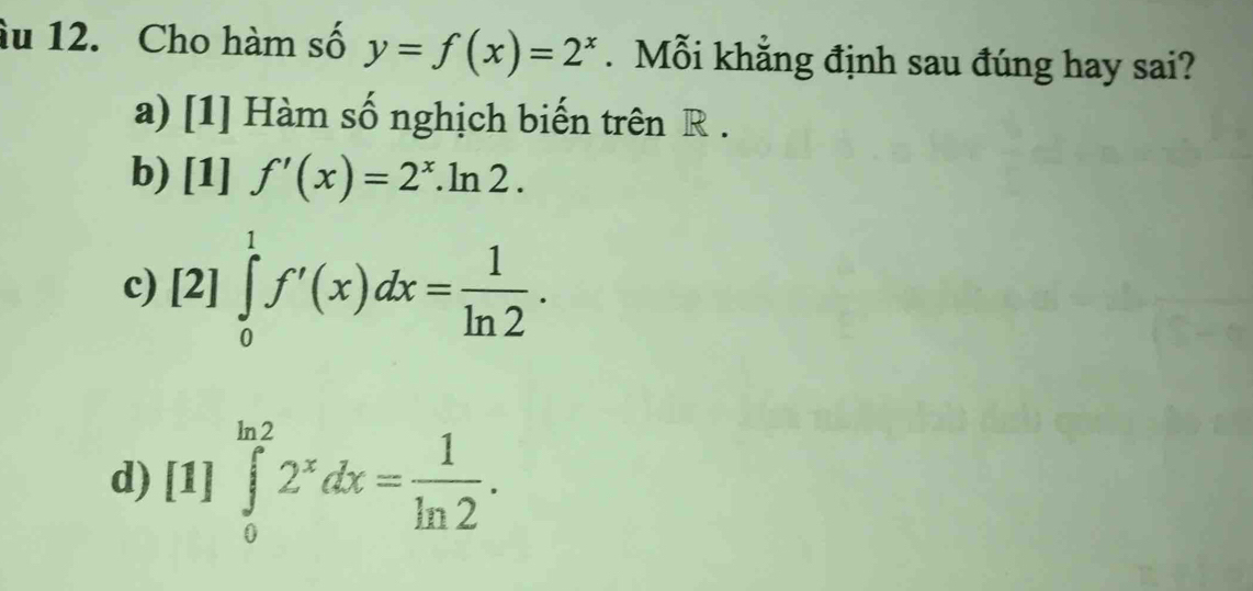 âu 12. Cho hàm số y=f(x)=2^x. Mỗi khẳng định sau đúng hay sai?
a) [1] Hàm số nghịch biến trên R.
b) [1]f'(x)=2^x.ln 2.
c) [2]∈tlimits _0^(1f'(x)dx=frac 1)ln 2.
d) [1]∈tlimits _0^((ln 2)2^x)dx= 1/ln 2 .