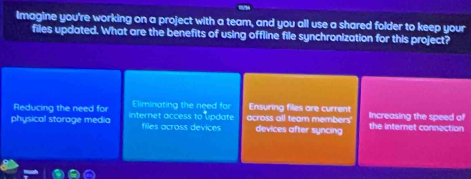 Imagine you're working on a project with a team, and you all use a shared folder to keep your
files updated. What are the benefits of using offline file synchronization for this project?
Reducing the need for Eliminating the need for Ensuring files are current
physical storage media internet access to update across all team members Increasing the speed of
files across devices devices after syncing the internet connection