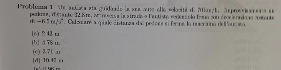 Problema 1 Un autista sta guidando la sua auto alla velocitá di 70km/h. Improvvisamente un
pedone, distante 32.8m, attraversa la strada e l'autista vedendolo frena con decelerazione costante
di-6.5m/s^2. Calcolare a quale distanza dal pedone si ferma la macchina dell'autista.
(a) 2.43 m
(b) 4.78 m
(c) 3.71 m
(d) 10.46 m
(e) 096m