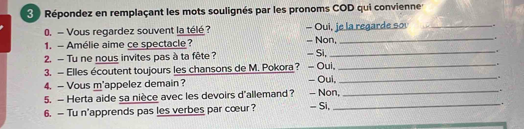 Répondez en remplaçant les mots soulignés par les pronoms COD qui convienne
0. — Vous regardez souvent la télé ? - Oui, je la regarde sou_
.
1. - Amélie aime ce spectacle? - Non,_
.
- Si,
2. — Tu ne nous invites pas à ta fête ? _.
3. — Elles écoutent toujours les chansons de M. Pokora ? − Oui,_
.
- Oui,
4. — Vous m'appelez demain? _.
5. — Herta aide sa nièce avec les devoirs d'allemand? - Non,
_.
- Si,
6. — Tu n'apprends pas les verbes par cœur? _.