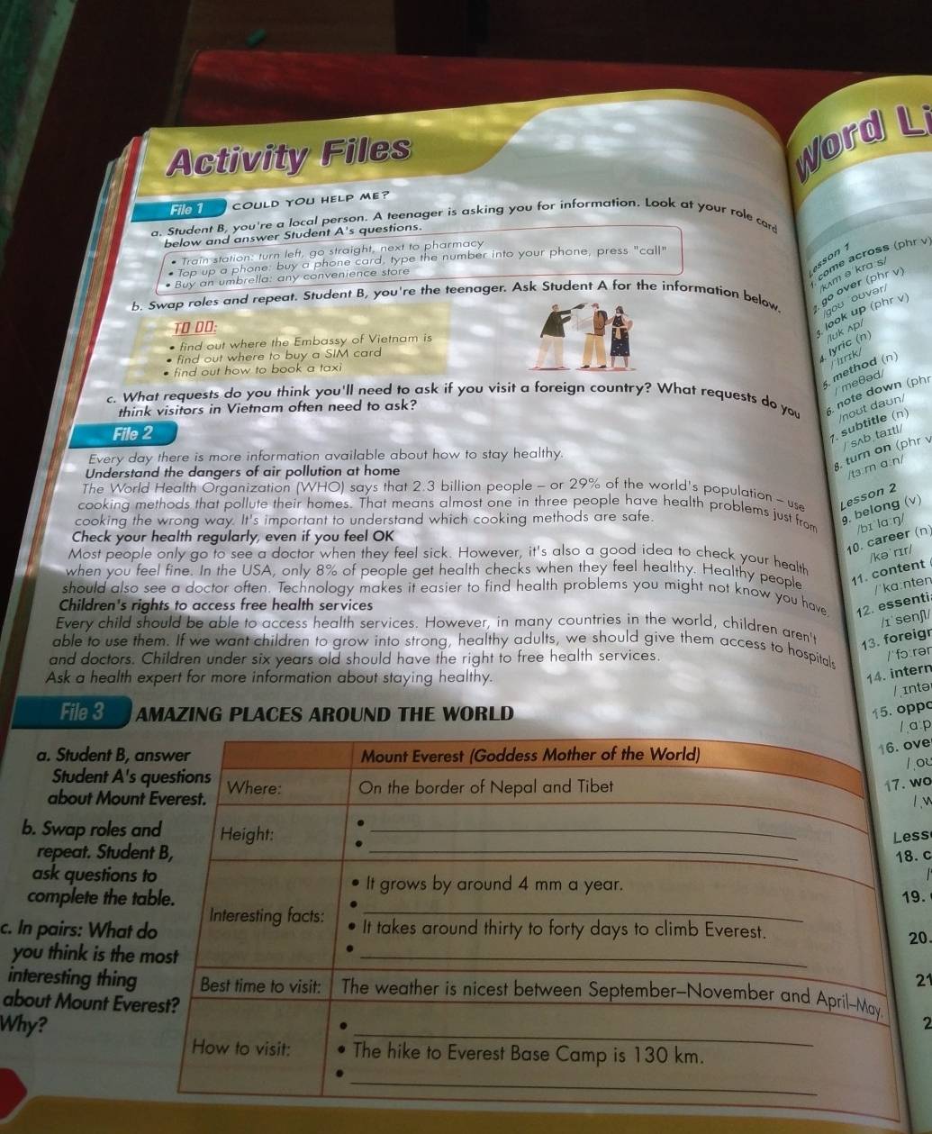 Activity Files
Word L
File 1 COULD yoU Help me?
a. Student B, you're a local person. A teenager is asking you for information. Look at your role card
below and answer Student A's questions.
* Train station: turn left, go straight, next to pharmacy
come across (phr v
Lesson 1
Top up a phone buy a phone card, type the number into your phone, press "call"
km θ kra s
* Buy an umbrella: any convenience store
b. Swap roles and repeat. Student B, you're the teenager. Ask Student A for the information below  go over (phr v)
ou ouvər/
TO DO:
look up (phr v)
find out where the Embassy of Vietnam is
find out where to buy a SIM card
lyric (n) /luk ʌp/
5. method (n) Trk/
find out how to book a taxi
/ meθəd/
c. What requests do you think you'll need to ask if you visit a foreign country? What requests do you 6. note down (ph
think visitors in Vietnam often need to ask?
File 2
7. subtitle (n) /noʊt daʊn/
Every day there is more information available about how to stay healthy.
Understand the dangers of air pollution at home
8. turn on (phr v / sʌb taɪtl/
/t3:r a:n/
The World Health Organization (WHO) says that 2.3 billion people - or 29% of the world's population - use Lesson 2
cooking methods that pollute their homes. That means almost one in three people have health problems just from /bɪ la:ŋ/
cooking the wrong way. It's important to understand which cooking methods are safe
9. belong (v)
Check your health regularly, even if you feel OK
10. career (n)
/kə' rɪr/
Most people only go to see a doctor when they feel sick. However, it's also a good idea to check your health
when you feel fine. In the USA, only 8% of people get health checks when they feel healthy. Healthy people 11. content
/'ka:nten
should also see a doctor often. Technology makes it easier to find health problems you might not know you have 12. essenti
Children's rights to access free health services
/ɪ senʃ/
Every child should be able to access health services. However, in many countries in the world, children aren't 13. foreigr
able to use them. If we want children to grow into strong, healthy adults, we should give them access to hospital
and doctors. Children under six years old should have the right to free health services.
/ fɔ rər
Ask a health expert for more information about staying healthy.
14. intern
/ intə
File 3 AMAZING PLACES AROUND THE WORLD
15. oppc
a p
a. Student B, 
ve
ou
Student A's
about Moun
wo
b. Swap roles 
ss
repeat. Stude. c
ask questions
complete the t9. 20.
c. In pairs: What
you think is the
21
interesting thing
about Mount Eve
Why?2