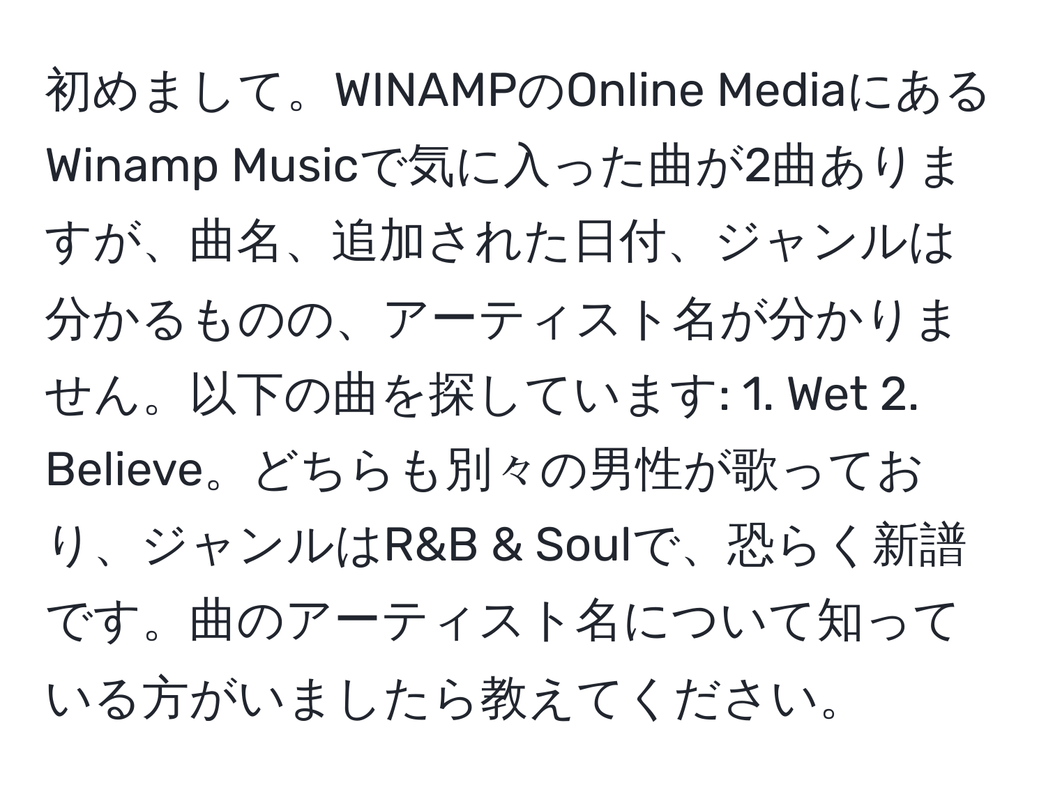 初めまして。WINAMPのOnline MediaにあるWinamp Musicで気に入った曲が2曲ありますが、曲名、追加された日付、ジャンルは分かるものの、アーティスト名が分かりません。以下の曲を探しています: 1. Wet 2. Believe。どちらも別々の男性が歌っており、ジャンルはR&B & Soulで、恐らく新譜です。曲のアーティスト名について知っている方がいましたら教えてください。