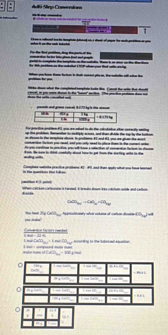 Aulti-Silep Conversions
Aa 86-eup commets
Crichalo as ewoay sets on wantiol for convorsion furbare
_
to ty etad el erat * Coede ll 2
Draw a calond tracks template (slane) as.s shast of paper for each-peckien.se you
abe it an the wub intarbd.
For the firct poblen, dog the garts of the
converdon facior into place-frad and gueple
gend is complate the tamplste on the eabeite. Them is an eoor an the diec tions
for this peoblem on the wakelied STCP wha your final untie arelg.
When you fose these factors in their carrect places, the-wahalke will sive the
proiem foryou.
Wite down what the completed template looks Sike. Cancal the units that should
cancel, ar you were shown in the "Leam" saction. (The practice problem dose not
show the units cenarlled out)
pounds and grame cancel; 6.£ 72 kg is the aneser
For practice problem #3, you are-aiked to do the caliculation after correctly setting
up the problem. Remember to multiply acroux, and then divide the top by the battom
at shown in the template ahove. In problems #3 and #3, you are given the eaact
converdon facton: you need, and you only need to place them in the conect order.
Ar you continue to practice, you will tave s-uriection of conversion factors to choose
from. Se oune to think camfully about how to get from the carting unist to the
ending unisc
Complete vebete practice groblem != t2-!= 9 , and then apply what you have learned
in the quetione that Solliow.
jurction 4 (1 paint
When caicium carbonate is heased, it breaks down inso-caldium oide and carbos
dicxide
CaO_3Nto CaO_N+CO_2
eall ZngCaCO_2in Approslimatelly what volume of carbon dioside (CO_2())
'you me'''
Conversion facsort needed
||ln a||=22/4
s nnail CoO_2n-1=1 nol ∈fty _2k^2 acconding to the balanaed equation 
S mal - inompoiand malae maer 
ancikair anoies o CuCO=100=100 g nnal
1210°N 1molCaCl) ftimekDO_450 21.41cm
CaCl_2
-2e
=3n△ C
overline m_B ∈fty  In(ulCaCD_⊥ bCl) 1sadCD
2hychintt 1,nell5,600 1* (a)^10)^th 3241cm ...
BAS
f(x)gCh(x)_min 1=siCsCl_2 :m∠ CD
 22.4
intal L 12.6]^circ 
1015 क