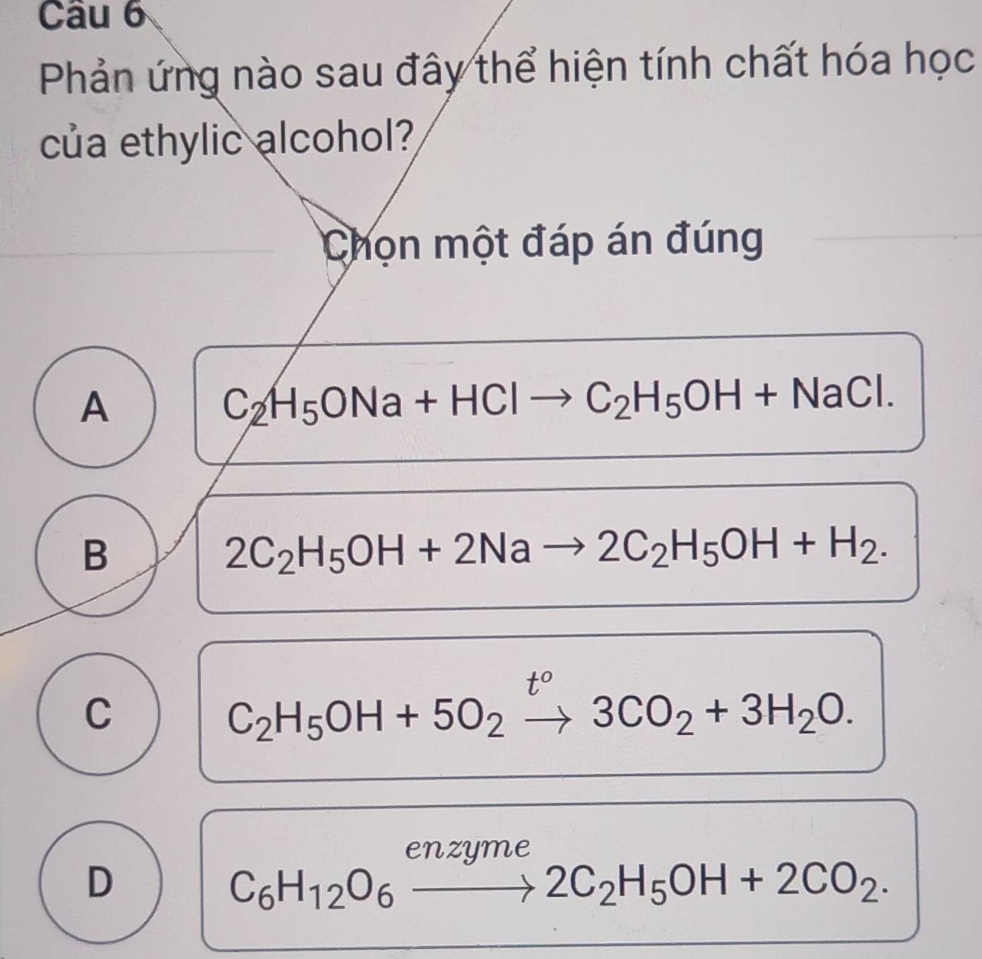 Phản ứng nào sau đây thể hiện tính chất hóa học
của ethylic alcohol?
Chọn một đáp án đúng
A
C_2H_5ONa+HClto C_2H_5OH+NaCl.
B
2C_2H_5OH+2Nato 2C_2H_5OH+H_2.
t°
C
C_2H_5OH+5O_2to 3CO_2+3H_2O. 
enzyme
D
C_6H_12O_6to 2C_2H_5OH+2CO_2.