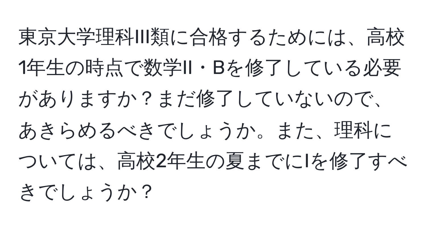 東京大学理科III類に合格するためには、高校1年生の時点で数学II・Bを修了している必要がありますか？まだ修了していないので、あきらめるべきでしょうか。また、理科については、高校2年生の夏までにIを修了すべきでしょうか？