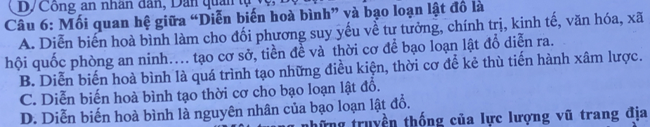 D/Công an nhân dân, Dân quan tụ
Câu 6: Mối quan hệ giữa “Diễn biến hoà bình” và bạo loạn lật đồ là
A. Diễn biến hoà bình làm cho đối phương suy yếu về tư tưởng, chính trị, kinh tế, văn hóa, xã
hội quốc phòng an ninh.... tạo cơ sở, tiền để và thời cơ để bạo loạn lật đổ diễn ra.
B. Diễn biến hoà bình là quá trình tạo những điều kiện, thời cơ để kẻ thù tiến hành xâm lược.
C. Diễn biến hoà bình tạo thời cơ cho bạo loạn lật đổ.
D. Diễn biến hoà bình là nguyên nhân của bạo loạn lật đổ.
những truyền thống của lực lượng vũ trang địa