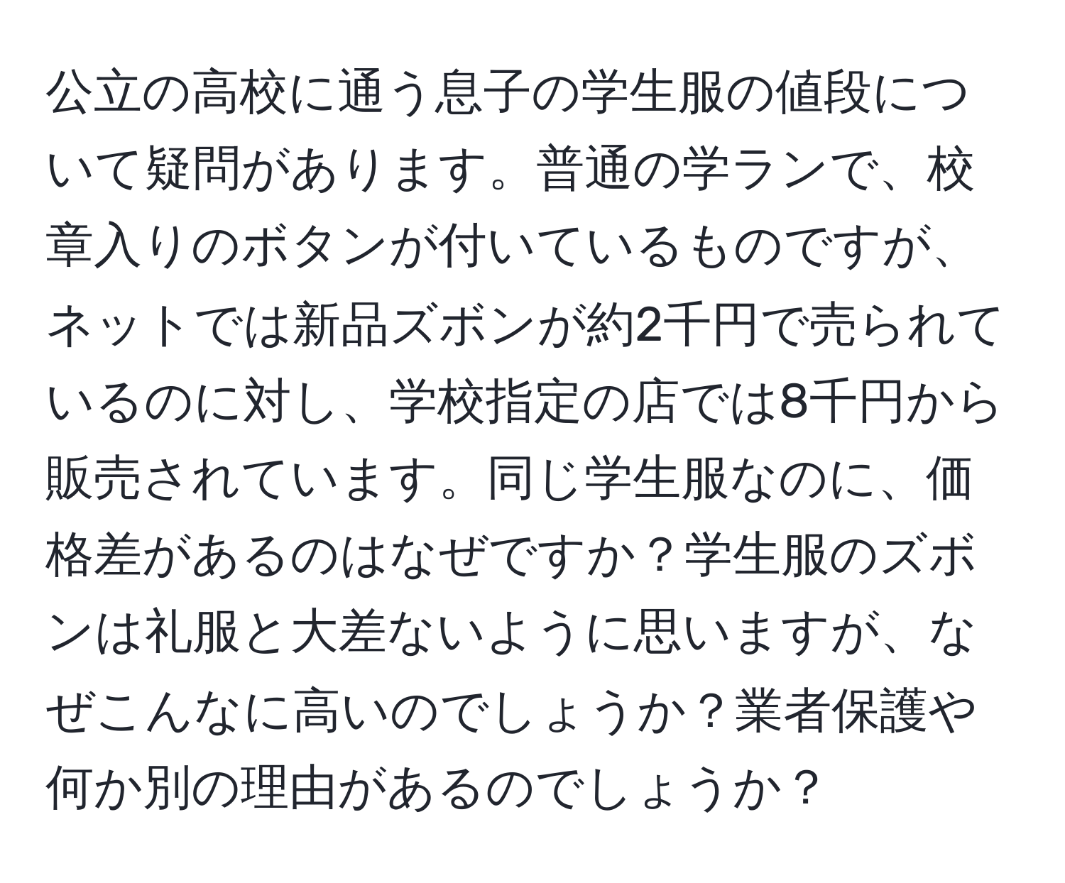 公立の高校に通う息子の学生服の値段について疑問があります。普通の学ランで、校章入りのボタンが付いているものですが、ネットでは新品ズボンが約2千円で売られているのに対し、学校指定の店では8千円から販売されています。同じ学生服なのに、価格差があるのはなぜですか？学生服のズボンは礼服と大差ないように思いますが、なぜこんなに高いのでしょうか？業者保護や何か別の理由があるのでしょうか？