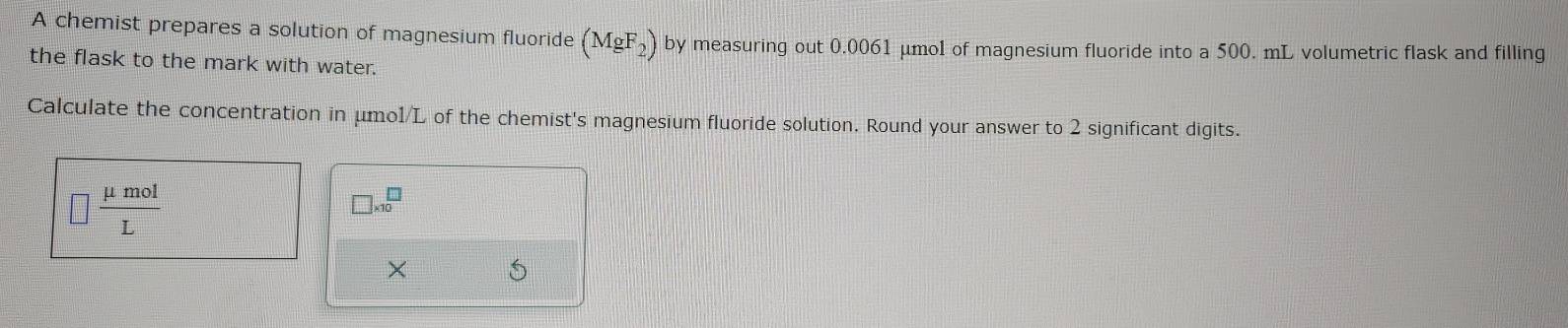 A chemist prepares a solution of magnesium fluoride (MgF_2) by measuring out 0.0061 μmol of magnesium fluoride into a 500. mL volumetric flask and filling 
the flask to the mark with water. 
Calculate the concentration in μmo1/L of the chemist's magnesium fluoride solution. Round your answer to 2 significant digits. 
□  mu mol/L 
□ * 10^□
× 5