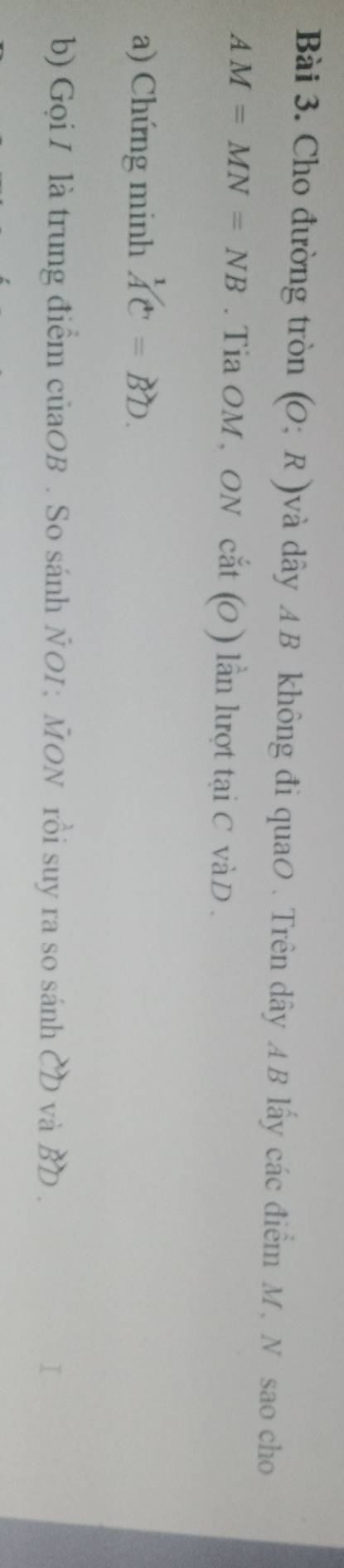 Cho đường tròn (O;R) dvà dây AB không đi quaO. Trên dây AB lấy các điểm M, N sao cho
AM=MN=NB. Tia OM , ON cat(O) lln lượt tại C vàD. 
a) Chứng minh widehat AC=widehat BD. 
b) Gọi I là trung điểm củaOB . So sánh ÑOI; MON rồi suy ra so sánh CD và BD