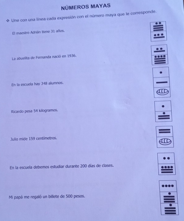 NÚMEROS MAYAS 
Une con una línea cada expresión con el número maya que le corresponde. 
El maestro Adrián tiene 31 años. 
La abuelita de Fernanda nació en 1936. 
En la escuela hay 348 alumnos. 
Ricardo pesa 54 kilogramos. 
Julio mide 159 centímetros. 
En la escuela debemos estudiar durante 200 días de clases. 
Mi papá me regaló un billete de 500 pesos.