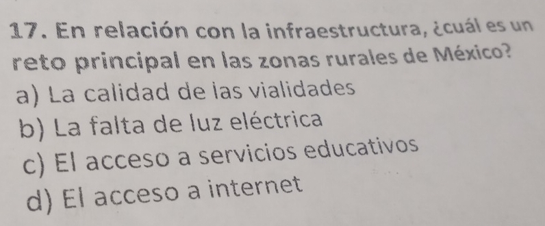 En relación con la infraestructura, ¿cuál es un
reto principal en las zonas rurales de México?
a) La calidad de las vialidades
b) La falta de luz eléctrica
c) El acceso a servicios educativos
d) El acceso a internet