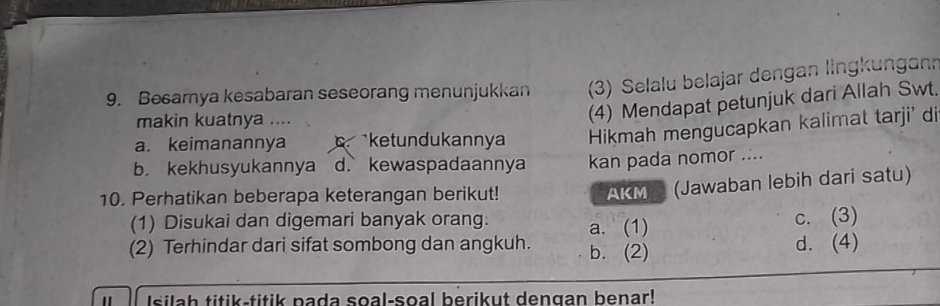 Besarnya kesabaran seseorang menunjukkan (3) Selalu belajar dengan lingkungann
makin kuatnya ....
(4) Mendapat petunjuk dari Allah Swt.
a. keimanannya ketndukannya Hikmah mengucapkan kalimat tarji' di
b. kekhusyukannya d. kewaspadaannya kan pada nomor ....
10. Perhatikan beberapa keterangan berikut! AKM (Jawaban lebih dari satu)
(1) Disukai dan digemari banyak orang: a. (1)
c. (3)
(2) Terhindar dari sifat sombong dan angkuh. b. (2)
d. (4)
Isilah titik-titik pada soal-soal berikut dengan benar!