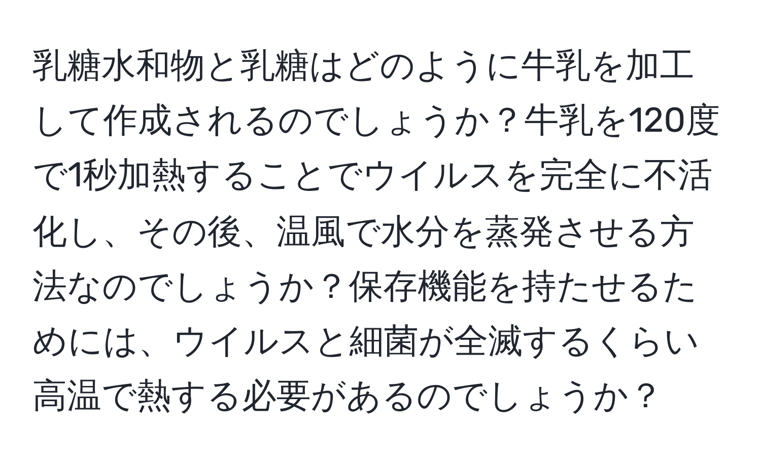 乳糖水和物と乳糖はどのように牛乳を加工して作成されるのでしょうか？牛乳を120度で1秒加熱することでウイルスを完全に不活化し、その後、温風で水分を蒸発させる方法なのでしょうか？保存機能を持たせるためには、ウイルスと細菌が全滅するくらい高温で熱する必要があるのでしょうか？