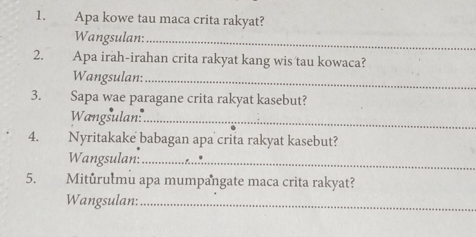 Apa kowe tau maca crita rakyat? 
Wangsulan:_ 
2. Apa irah-irahan crita rakyat kang wis tau kowaca? 
Wangsulan:_ 
3. Sapa wae paragane crita rakyat kasebut? 
Wangsulan:_ 
4. Nyritakake babagan apa crita rakyat kasebut? 
Wangsulan:_ 
5. Miturułmu apa mumpangate maca crita rakyat? 
Wangsulan:_